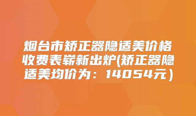 烟台市矫正器隐适美价格收费表崭新出炉(矫正器隐适美均价为：14054元）