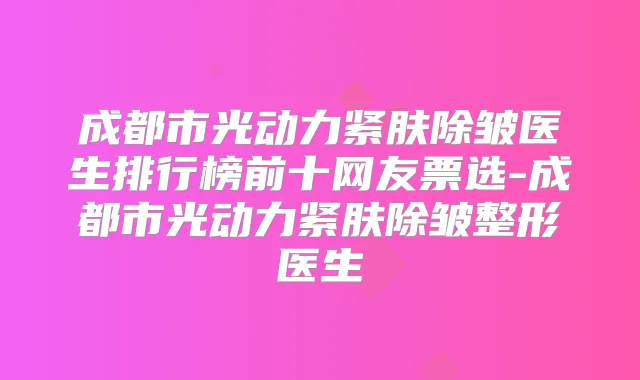 成都市光动力紧肤除皱医生排行榜前十网友票选-成都市光动力紧肤除皱整形医生