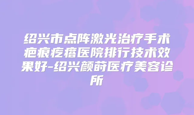 绍兴市点阵激光手术疤痕疙瘩医院排行技术效果好-绍兴颜莳医疗美容诊所
