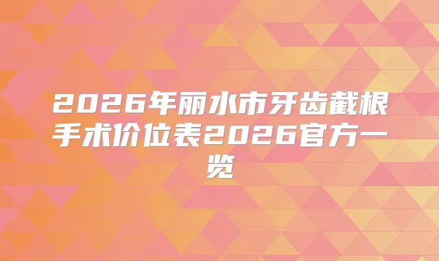 2026年丽水市牙齿截根手术价位表2026官方一览