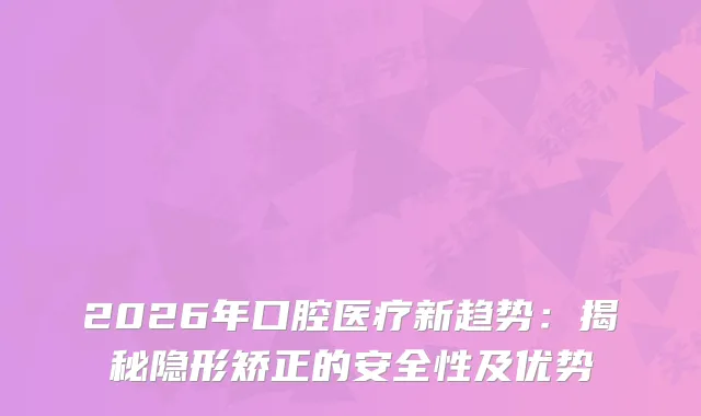 2026年口腔医疗新趋势：揭秘隐形矫正的安全性及优势
