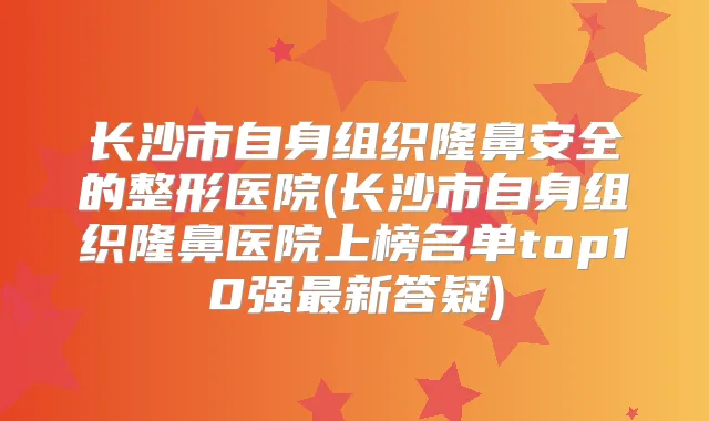 长沙市自身组织隆鼻安全的整形医院(长沙市自身组织隆鼻医院上榜名单top10强新答疑)