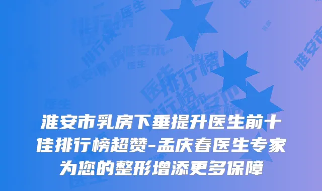 淮安市乳房下垂提升医生前十佳排行榜超赞-孟庆春医生专家为您的整形增添更多保障