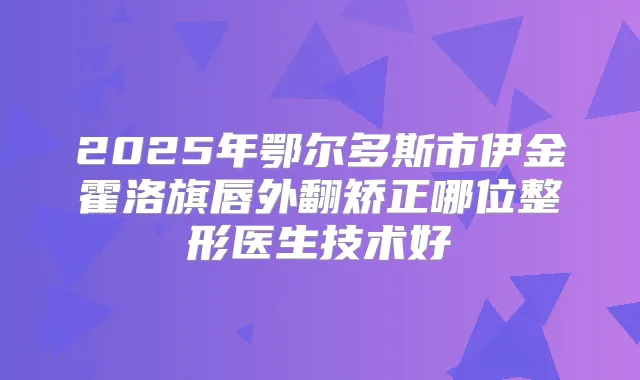 2025年鄂尔多斯市伊金霍洛旗唇外翻矫正哪位整形医生技术好