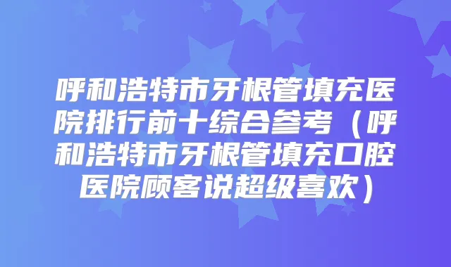 呼和浩特市牙根管填充医院排行前十综合参考（呼和浩特市牙根管填充口腔医院顾客说超级喜欢）