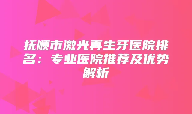 抚顺市激光再生牙医院排名：专业医院推荐及优势解析