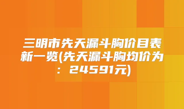 三明市先天漏斗胸价目表新一览(先天漏斗胸均价为：24591元)