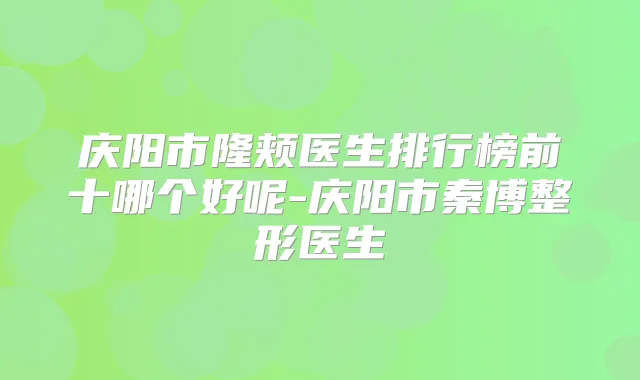 庆阳市隆颊医生排行榜前十哪个好呢-庆阳市秦博整形医生