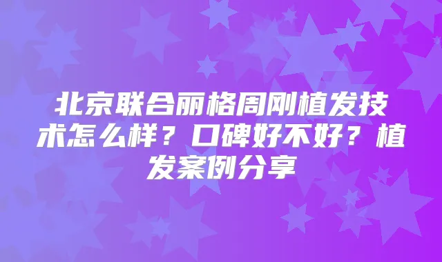 北京联合丽格周刚植发技术怎么样？口碑好不好？植发案例分享