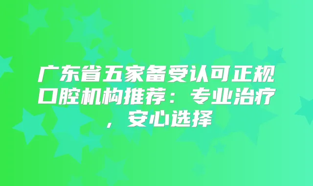 广东省五家备受认可正规口腔机构推荐:专业,安心选择