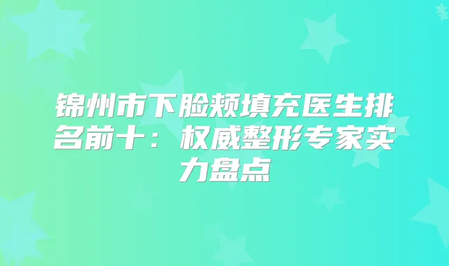 锦州市下脸颊填充医生排名前十:整形专家实力盘点