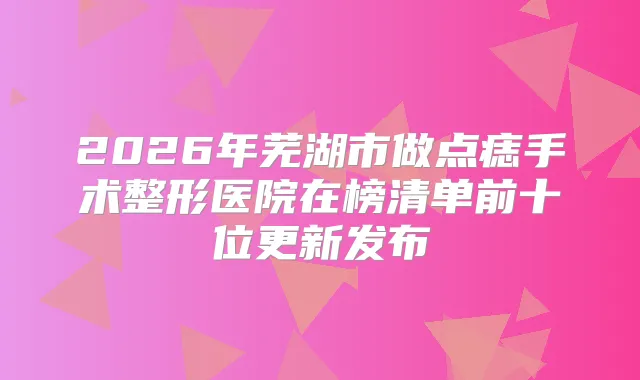 2026年芜湖市做点痣手术整形医院在榜清单前十位更新发布