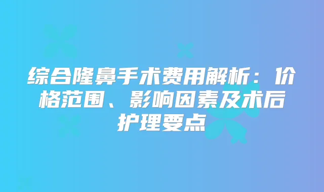 综合隆鼻手术费用解析：价格范围、影响因素及术后护理要点