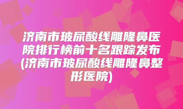 济南市玻尿酸线雕隆鼻医院排行榜前十名跟踪发布(济南市玻尿酸线雕隆鼻整形医院)
