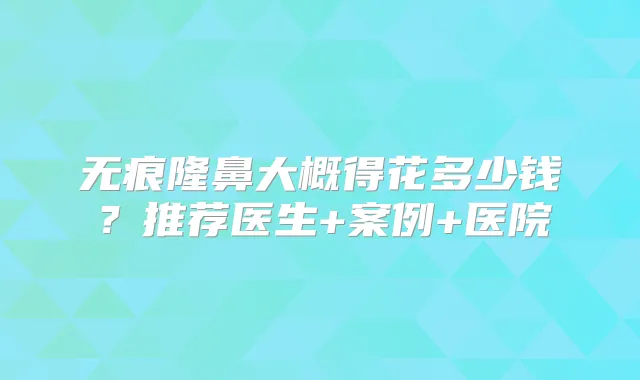 无痕隆鼻大概得花多少钱？推荐医生+案例+医院