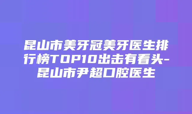 昆山市美牙冠美牙医生排行榜TOP10出击有看头-昆山市尹超口腔医生
