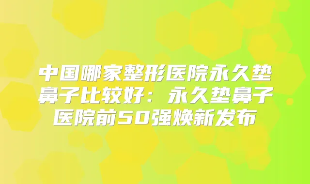 中国哪家整形医院永久垫鼻子比较好：永久垫鼻子医院前50强焕新发布
