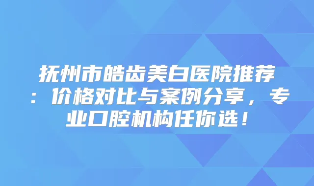 抚州市皓齿美白医院推荐：价格对比与案例分享，专业口腔机构任你选！