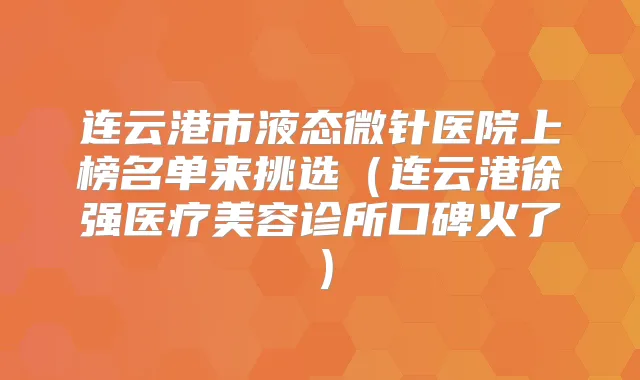 连云港市液态微针医院上榜名单来挑选（连云港徐强医疗美容诊所口碑火了）