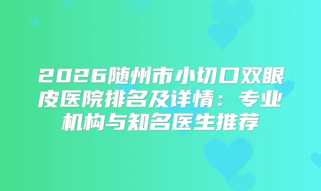 2026随州市小切口双眼皮医院排名及详情：专业机构与知名医生推荐