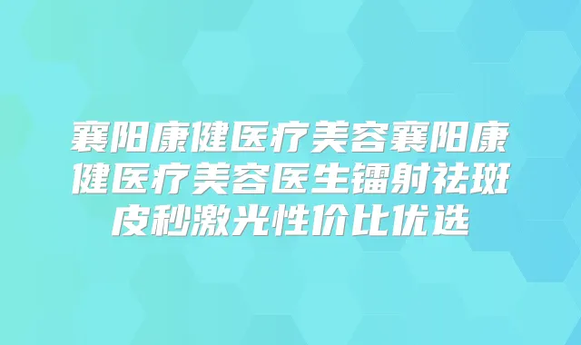 襄阳康健医疗美容襄阳康健医疗美容医生镭射祛斑皮秒激光性价比优选