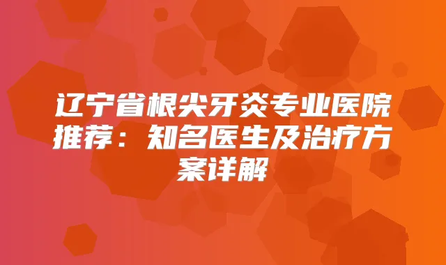 辽宁省根尖牙炎专业医院推荐：知名医生及方案详解