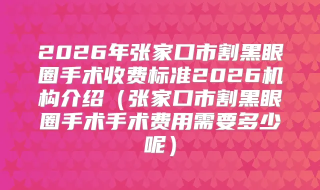 2026年张家口市割黑眼圈手术收费标准2026机构介绍(张家口市割黑眼圈手术手术费用需要多少呢)