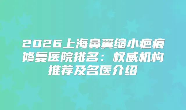 2026上海鼻翼缩小疤痕修复医院排名：机构推荐及名医介绍