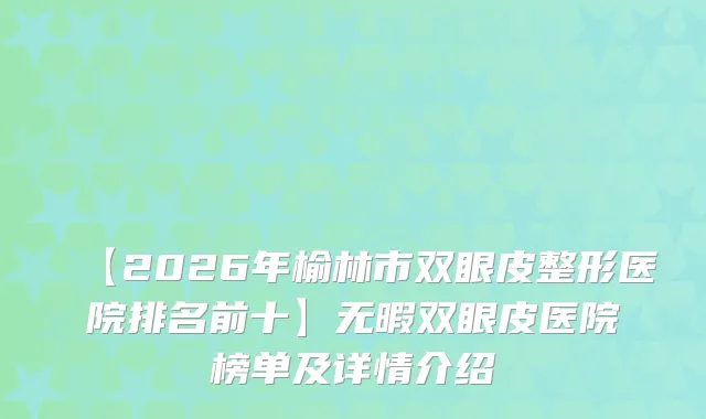 【2026年榆林市双眼皮整形医院排名前十】无暇双眼皮医院榜单及详情介绍