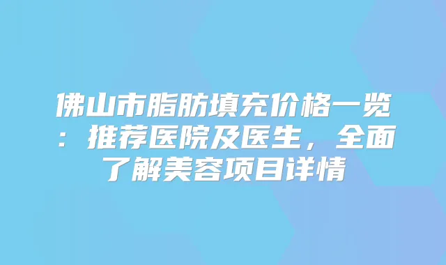 佛山市脂肪填充价格一览：推荐医院及医生，全面了解美容项目详情