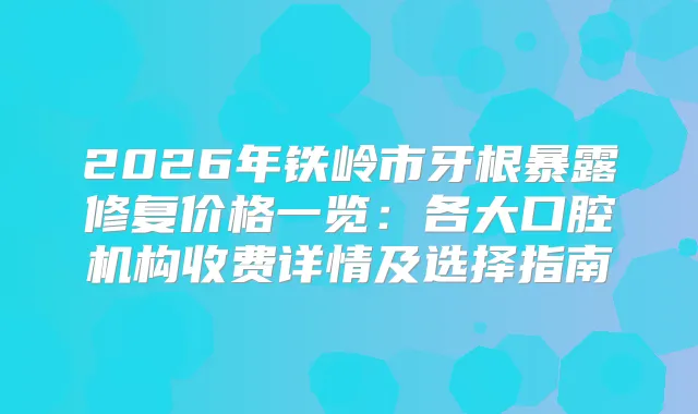 2026年铁岭市牙根暴露修复价格一览：各大口腔机构收费详情及选择指南
