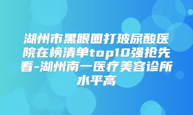 湖州市黑眼圈打玻尿酸医院在榜清单top10强抢先看-湖州南一医疗美容诊所水平高