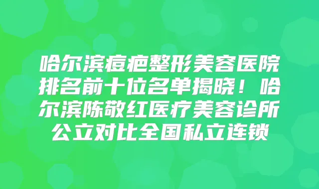 哈尔滨痘疤整形美容医院排名前十位名单揭晓！哈尔滨陈敬红医疗美容诊所公立对比全国私立连锁