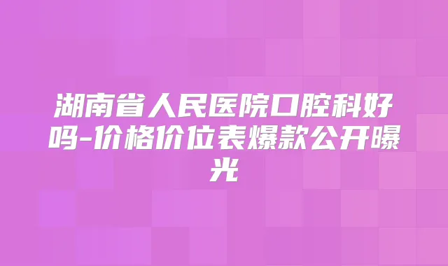 湖南省人民医院口腔科好吗-价格价位表爆款公开曝光