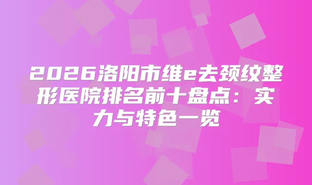 2026洛阳市维e去颈纹整形医院排名前十盘点:实力与特色一览