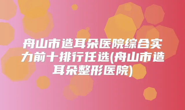 舟山市造耳朵医院综合实力前十排行任选(舟山市造耳朵整形医院)