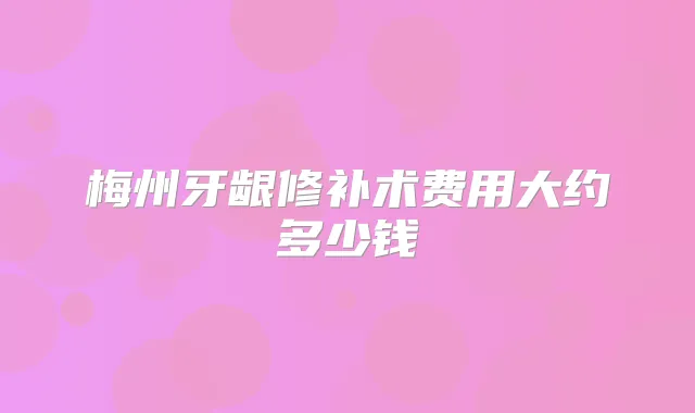 梅州牙龈修补术费用大约多少钱