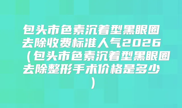 包头市色素沉着型黑眼圈去除收费标准人气2026（包头市色素沉着型黑眼圈去除整形手术价格是多少）