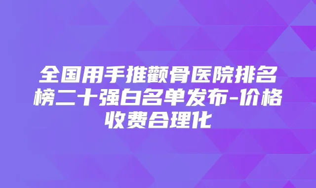 全国用手推颧骨医院排名榜二十强白名单发布-价格收费合理化