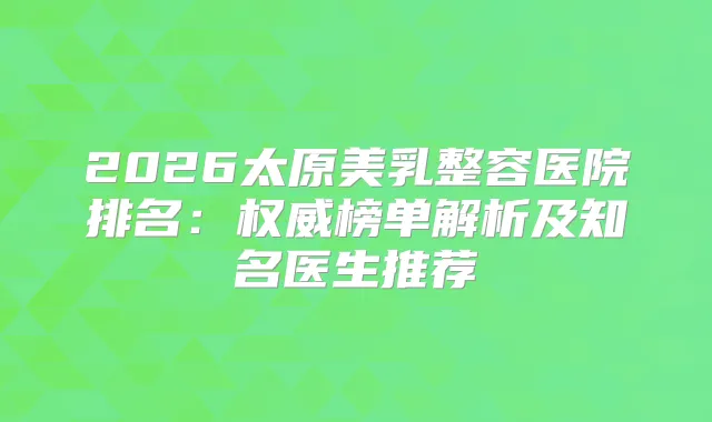 2026太原美乳整容医院排名：榜单解析及知名医生推荐