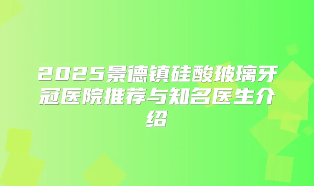 2025景德镇硅酸玻璃牙冠医院推荐与知名医生介绍
