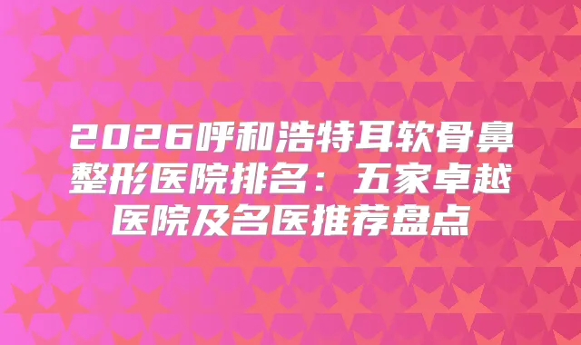 2026呼和浩特耳软骨鼻整形医院排名：五家卓越医院及名医推荐盘点