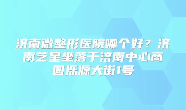 济南微整形医院哪个好?济南艺星坐落于济南中心商圈泺源大街1号