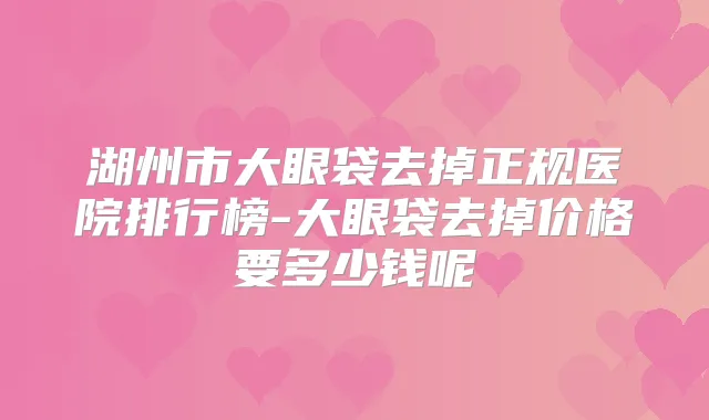 湖州市大眼袋去掉正规医院排行榜-大眼袋去掉价格要多少钱呢