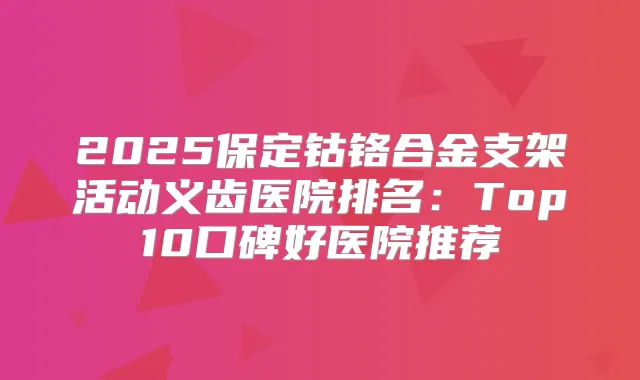 2025保定钴铬合金支架活动义齿医院排名：Top10口碑好医院推荐