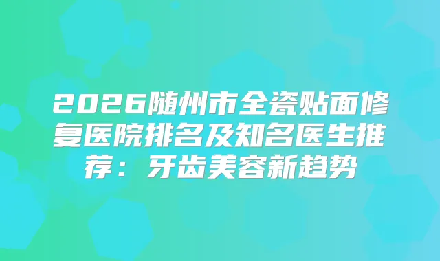2026随州市全瓷贴面修复医院排名及知名医生推荐:牙齿美容新趋势