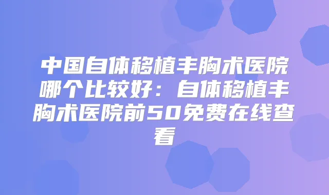 中国自体移植丰胸术医院哪个比较好:自体移植丰胸术医院前50免费在线查看