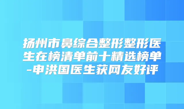 扬州市鼻综合整形整形医生在榜清单前十精选榜单-申洪国医生获网友好评
