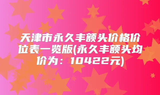 天津市永久丰额头价格价位表一览版(永久丰额头均价为：10422元)