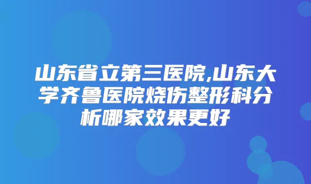 山东省立第三医院,山东大学齐鲁医院烧伤整形科分析哪家效果更好